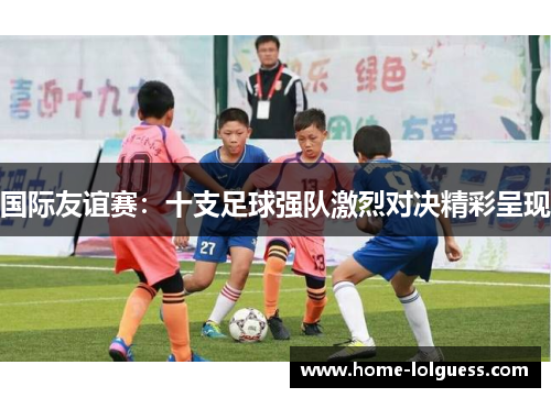 国际友谊赛：十支足球强队激烈对决精彩呈现