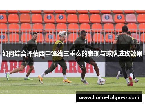 如何综合评估西甲锋线三重奏的表现与球队进攻效果