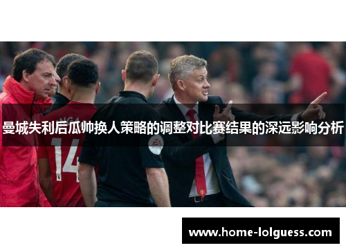 曼城失利后瓜帅换人策略的调整对比赛结果的深远影响分析