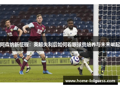 阿森纳新征程：英超失利后如何着眼球员培养与未来崛起